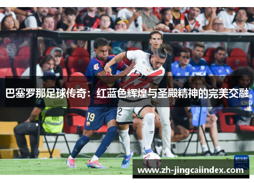巴塞罗那足球传奇：红蓝色辉煌与圣殿精神的完美交融