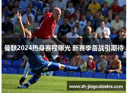 曼联2024热身赛程曝光 新赛季备战引期待